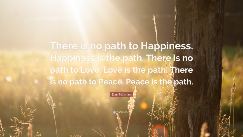 Dan Millman Quote: “There is no path to Happiness. Happiness is the path. There is no path to Love. Love is the path. There is no path to Peace. Peace is the path.”