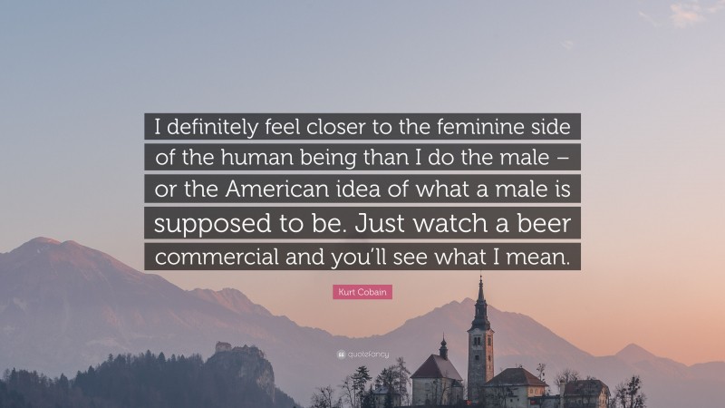 Kurt Cobain Quote: “I definitely feel closer to the feminine side of the human being than I do the male – or the American idea of what a male is supposed to be. Just watch a beer commercial and you’ll see what I mean.”