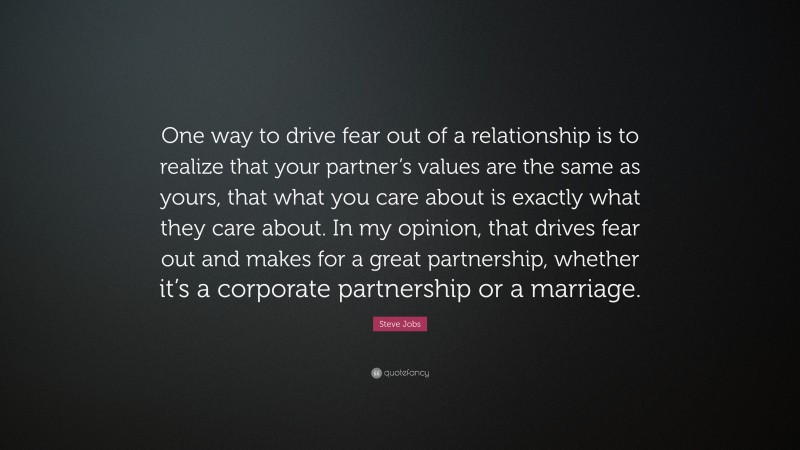 Steve Jobs Quote: “One way to drive fear out of a relationship is to realize that your partner’s values are the same as yours, that what you care about is exactly what they care about. In my opinion, that drives fear out and makes for a great partnership, whether it’s a corporate partnership or a marriage.”