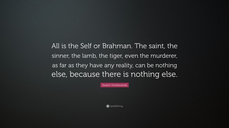 Swami Vivekananda Quote: “All is the Self or Brahman. The saint, the sinner, the lamb, the tiger, even the murderer, as far as they have any reality, can be nothing else, because there is nothing else.”