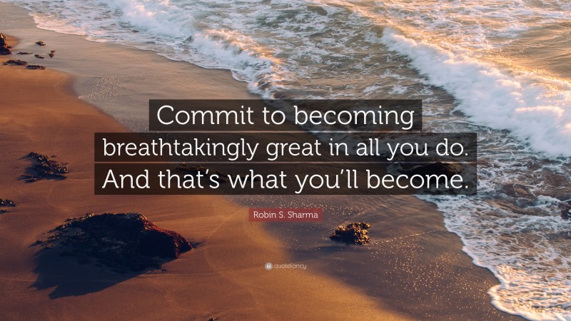 Robin S. Sharma Quote: “Commit to becoming breathtakingly great in all you do. And that’s what you’ll become.”