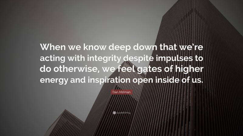 Dan Millman Quote: “When we know deep down that we’re acting with integrity despite impulses to do otherwise, we feel gates of higher energy and inspiration open inside of us.”