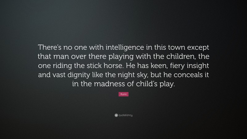 Rumi Quote: “There’s no one with intelligence in this town except that man over there playing with the children, the one riding the stick horse. He has keen, fiery insight and vast dignity like the night sky, but he conceals it in the madness of child’s play.”