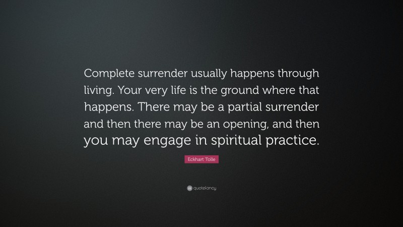 Eckhart Tolle Quote: “Complete surrender usually happens through living. Your very life is the ground where that happens. There may be a partial surrender and then there may be an opening, and then you may engage in spiritual practice.”