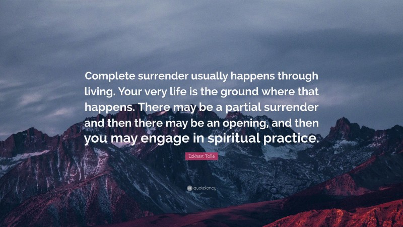 Eckhart Tolle Quote: “Complete surrender usually happens through living. Your very life is the ground where that happens. There may be a partial surrender and then there may be an opening, and then you may engage in spiritual practice.”