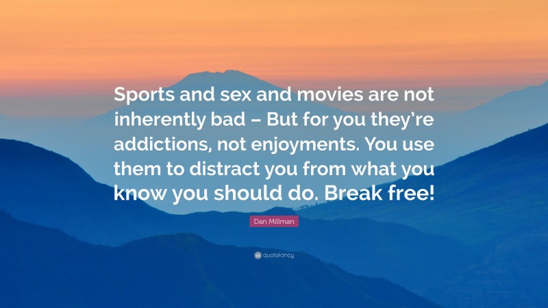 Dan Millman Quote: “Sports and sex and movies are not inherently bad – But for you they’re addictions, not enjoyments. You use them to distract you from what you know you should do. Break free!”