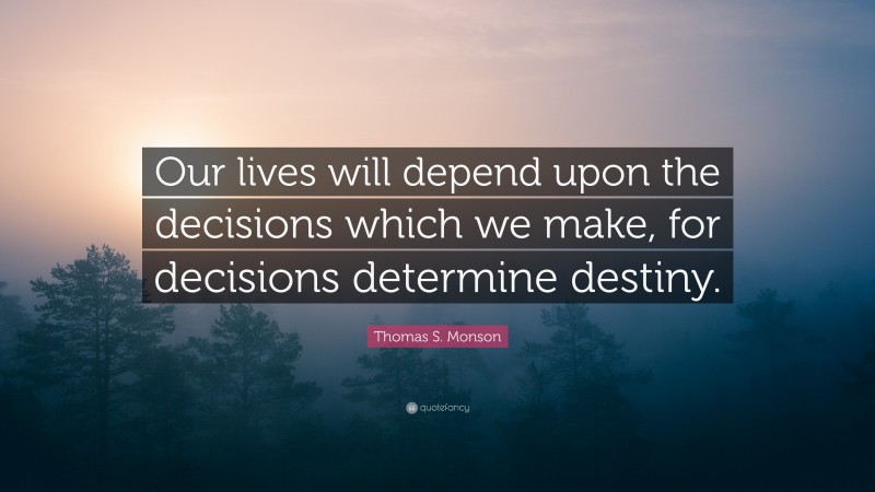 Thomas S. Monson Quote: “Our lives will depend upon the decisions which we make, for decisions determine destiny.”