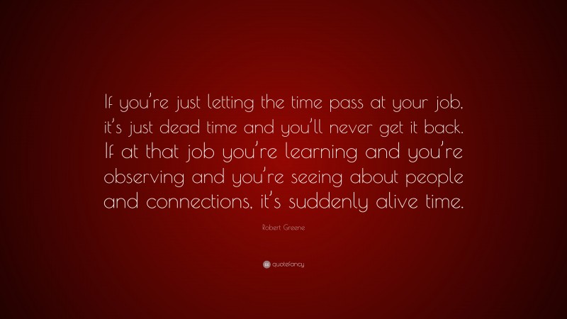 Robert Greene Quote: “If you’re just letting the time pass at your job, it’s just dead time and you’ll never get it back. If at that job you’re learning and you’re observing and you’re seeing about people and connections, it’s suddenly alive time.”
