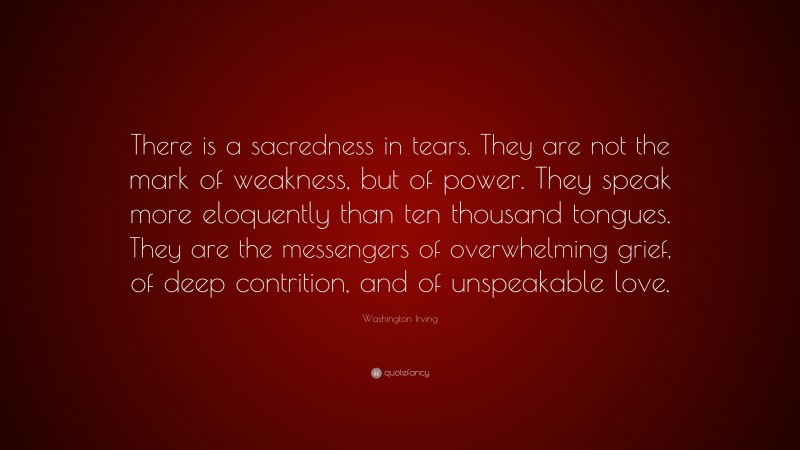 Washington Irving Quote: “There is a sacredness in tears. They are not the mark of weakness, but of power. They speak more eloquently than ten thousand tongues. They are the messengers of overwhelming grief, of deep contrition, and of unspeakable love.”