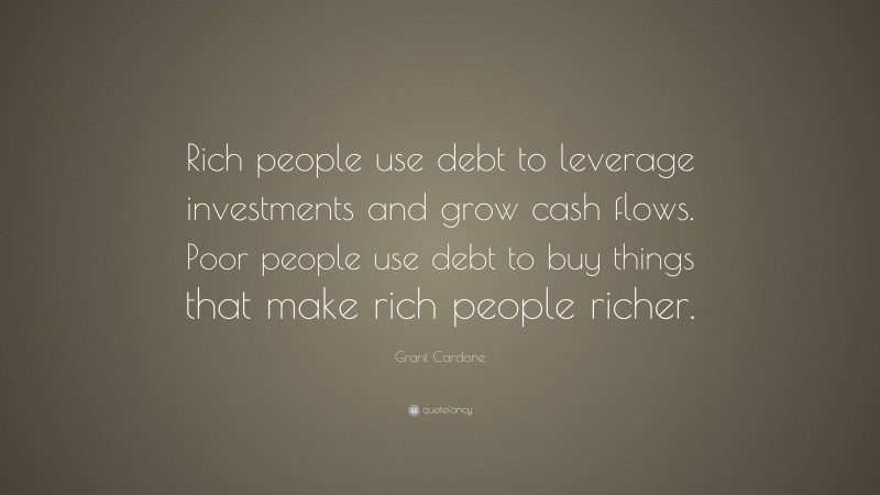 Grant Cardone Quote: “Rich people use debt to leverage investments and grow cash flows. Poor people use debt to buy things that make rich people richer.”