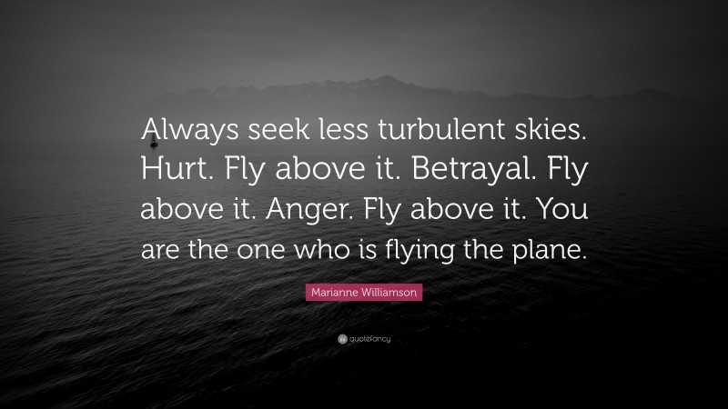 Marianne Williamson Quote: “Always seek less turbulent skies. Hurt. Fly above it. Betrayal. Fly above it. Anger. Fly above it. You are the one who is flying the plane.”
