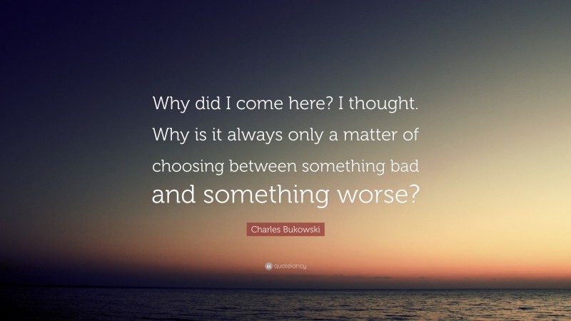 Charles Bukowski Quote: “Why did I come here? I thought. Why is it always only a matter of choosing between something bad and something worse?”