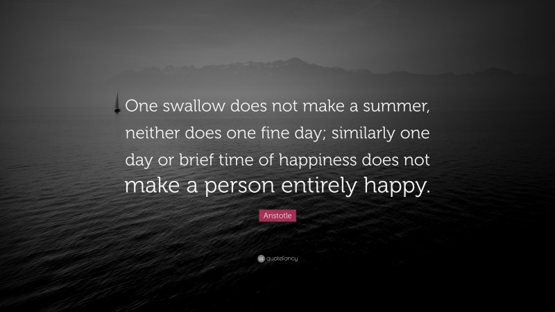 Aristotle Quote: “One swallow does not make a summer, neither does one fine day; similarly one day or brief time of happiness does not make a person entirely happy.”