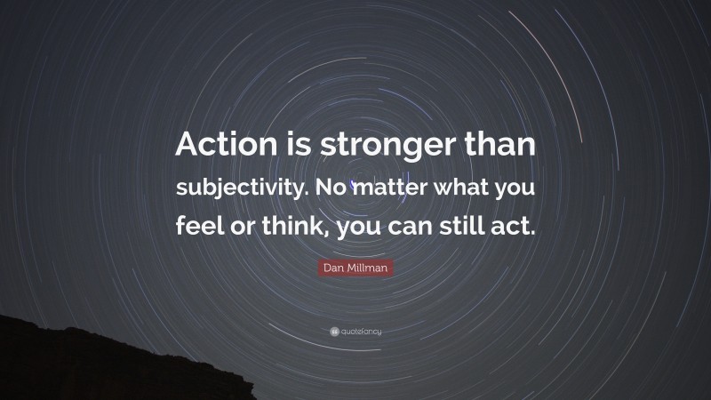 Dan Millman Quote: “Action is stronger than subjectivity. No matter what you feel or think, you can still act.”