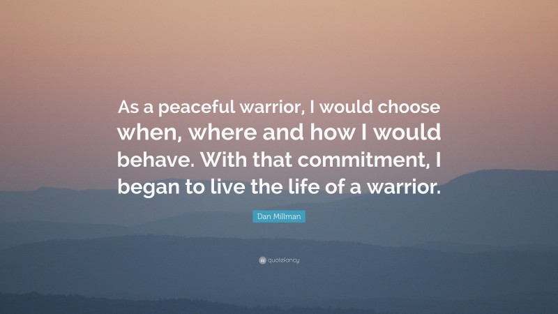 Dan Millman Quote: “As a peaceful warrior, I would choose when, where and how I would behave. With that commitment, I began to live the life of a warrior.”
