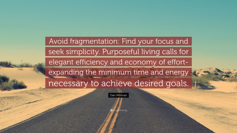 Dan Millman Quote: “Avoid fragmentation: Find your focus and seek simplicity. Purposeful living calls for elegant efficiency and economy of effort-expanding the minimum time and energy necessary to achieve desired goals.”