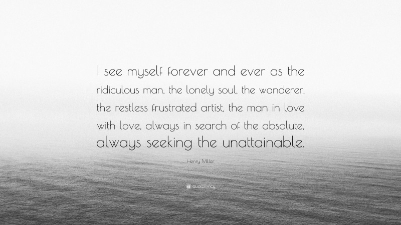 Henry Miller Quote: “I see myself forever and ever as the ridiculous man, the lonely soul, the wanderer, the restless frustrated artist, the man in love with love, always in search of the absolute, always seeking the unattainable.”