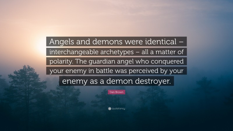 Dan Brown Quote: “Angels and demons were identical – interchangeable archetypes – all a matter of polarity. The guardian angel who conquered your enemy in battle was perceived by your enemy as a demon destroyer.”