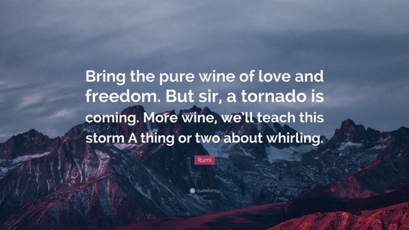 Rumi Quote: “Bring the pure wine of love and freedom. But sir, a tornado is coming. More wine, we’ll teach this storm A thing or two about whirling.”