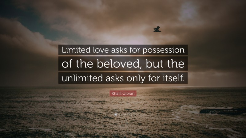 Khalil Gibran Quote: “Limited love asks for possession of the beloved, but the unlimited asks only for itself.”