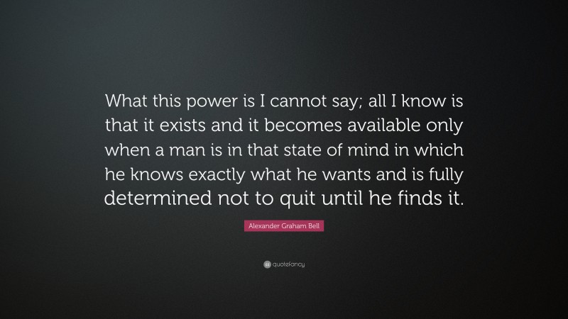 Alexander Graham Bell Quote: “What this power is I cannot say; all I know is that it exists and it becomes available only when a man is in that state of mind in which he knows exactly what he wants and is fully determined not to quit until he finds it.”