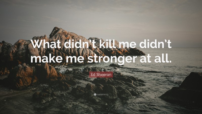 Ed Sheeran Quote: “What didn’t kill me didn’t make me stronger at all.”
