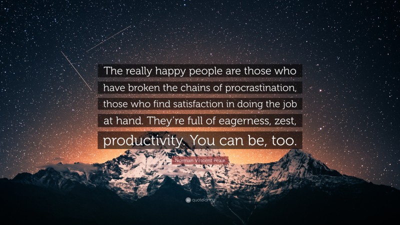 Norman Vincent Peale Quote: “The really happy people are those who have broken the chains of procrastination, those who find satisfaction in doing the job at hand. They’re full of eagerness, zest, productivity. You can be, too.”