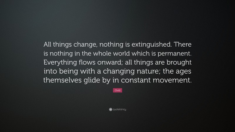 Ovid Quote: “All things change, nothing is extinguished. There is nothing in the whole world which is permanent. Everything flows onward; all things are brought into being with a changing nature; the ages themselves glide by in constant movement.”