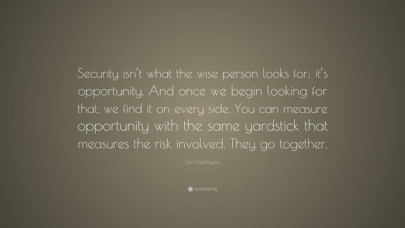 Earl Nightingale Quote: “Security isn’t what the wise person looks for; it’s opportunity. And once we begin looking for that, we find it on every side. You can measure opportunity with the same yardstick that measures the risk involved. They go together.”