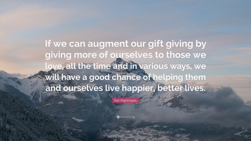 Earl Nightingale Quote: “If we can augment our gift giving by giving more of ourselves to those we love, all the time and in various ways, we will have a good chance of helping them and ourselves live happier, better lives.”