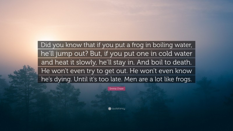 Emma Chase Quote: “Did you know that if you put a frog in boiling water, he’ll jump out? But, if you put one in cold water and heat it slowly, he’ll stay in. And boil to death. He won’t even try to get out. He won’t even know he’s dying. Until it’s too late. Men are a lot like frogs.”