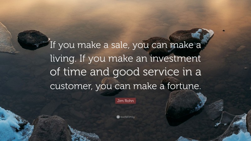Jim Rohn Quote: “If you make a sale, you can make a living. If you make an investment of time and good service in a customer, you can make a fortune.”