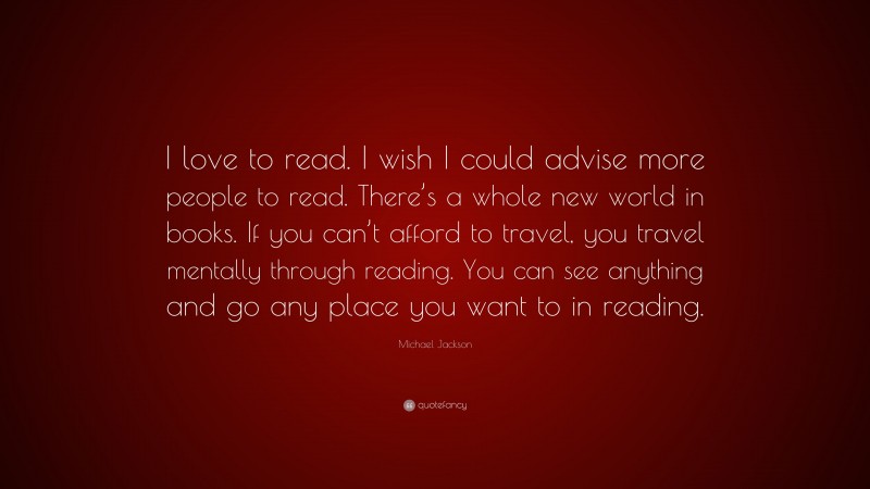 Michael Jackson Quote: “I love to read. I wish I could advise more people to read. There’s a whole new world in books. If you can’t afford to travel, you travel mentally through reading. You can see anything and go any place you want to in reading.”