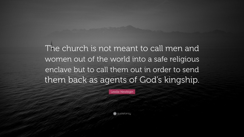Lesslie Newbigin Quote: “The church is not meant to call men and women out of the world into a safe religious enclave but to call them out in order to send them back as agents of God’s kingship.”