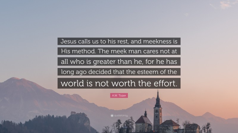 A.W. Tozer Quote: “Jesus calls us to his rest, and meekness is His method. The meek man cares not at all who is greater than he, for he has long ago decided that the esteem of the world is not worth the effort.”