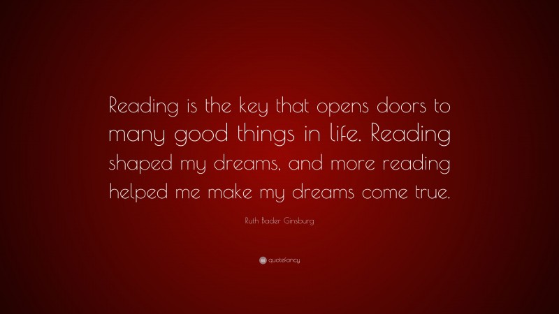 Ruth Bader Ginsburg Quote: “Reading is the key that opens doors to many good things in life. Reading shaped my dreams, and more reading helped me make my dreams come true.”
