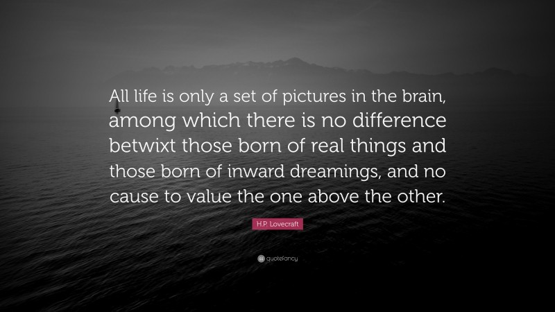 H.P. Lovecraft Quote: “All life is only a set of pictures in the brain, among which there is no difference betwixt those born of real things and those born of inward dreamings, and no cause to value the one above the other.”