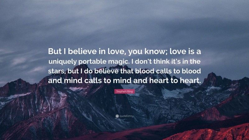 Stephen King Quote: “But I believe in love, you know; love is a uniquely portable magic. I don’t think it’s in the stars, but I do believe that blood calls to blood and mind calls to mind and heart to heart.”