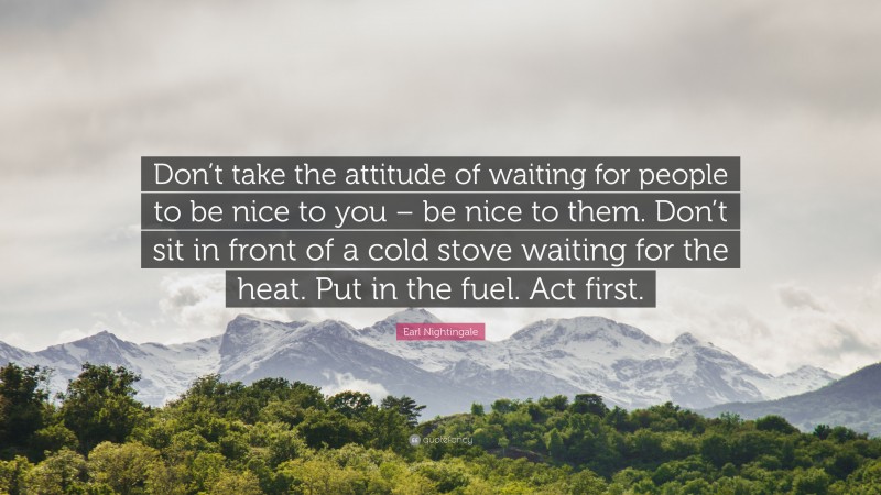 Earl Nightingale Quote: “Don’t take the attitude of waiting for people to be nice to you – be nice to them. Don’t sit in front of a cold stove waiting for the heat. Put in the fuel. Act first.”