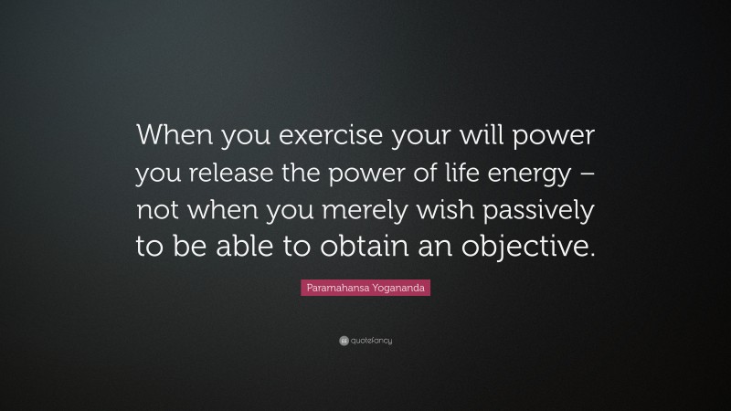 Paramahansa Yogananda Quote: “When you exercise your will power you release the power of life energy – not when you merely wish passively to be able to obtain an objective.”
