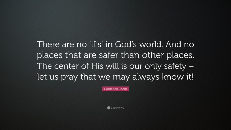Corrie ten Boom Quote: “There are no ‘if’s’ in God’s world. And no places that are safer than other places. The center of His will is our only safety – let us pray that we may always know it!”