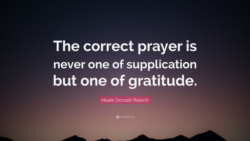 Neale Donald Walsch Quote: “The correct prayer is never one of supplication but one of gratitude.”