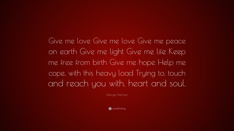 George Harrison Quote: “Give me love Give me love Give me peace on earth Give me light Give me life Keep me free from birth Give me hope Help me cope, with this heavy load Trying to, touch and reach you with, heart and soul.”