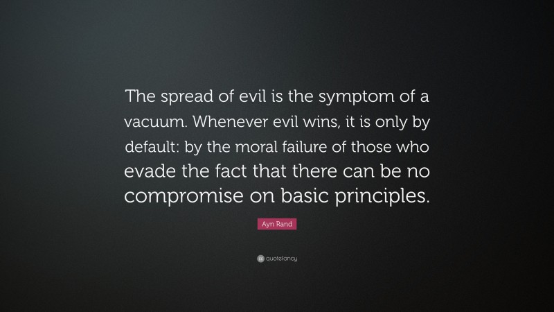 Ayn Rand Quote: “The spread of evil is the symptom of a vacuum. Whenever evil wins, it is only by default: by the moral failure of those who evade the fact that there can be no compromise on basic principles.”