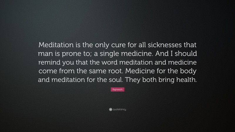 Rajneesh Quote: “Meditation is the only cure for all sicknesses that man is prone to; a single medicine. And I should remind you that the word meditation and medicine come from the same root. Medicine for the body and meditation for the soul. They both bring health.”