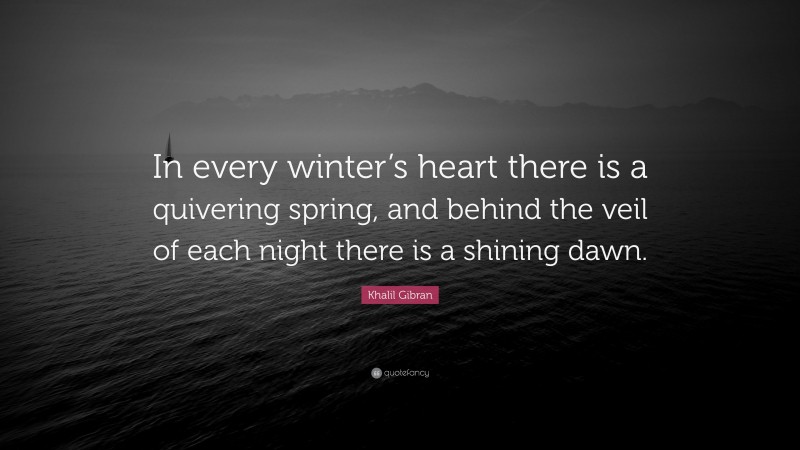 Khalil Gibran Quote: “In every winter’s heart there is a quivering spring, and behind the veil of each night there is a shining dawn.”