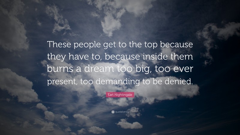 Earl Nightingale Quote: “These people get to the top because they have to, because inside them burns a dream too big, too ever present, too demanding to be denied.”