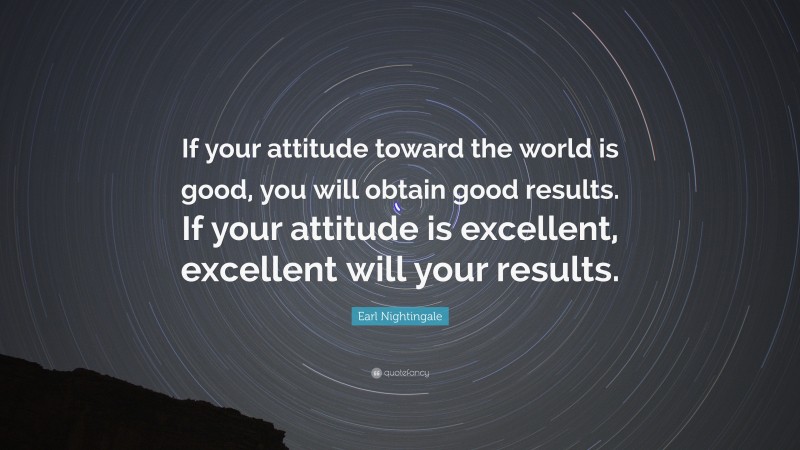 Earl Nightingale Quote: “If your attitude toward the world is good, you will obtain good results. If your attitude is excellent, excellent will your results.”