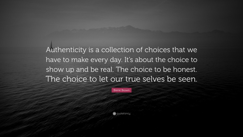 Brené Brown Quote: “Authenticity is a collection of choices that we have to make every day. It’s about the choice to show up and be real. The choice to be honest. The choice to let our true selves be seen.”