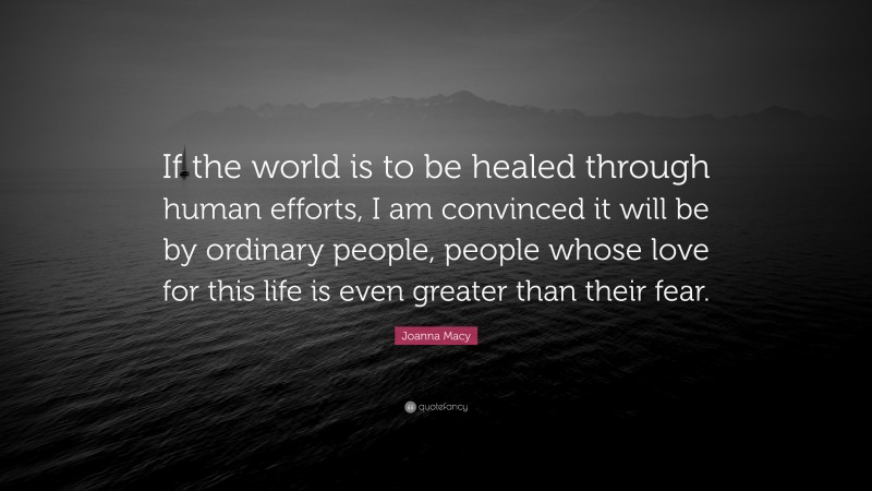 Joanna Macy Quote: “If the world is to be healed through human efforts, I am convinced it will be by ordinary people, people whose love for this life is even greater than their fear.”